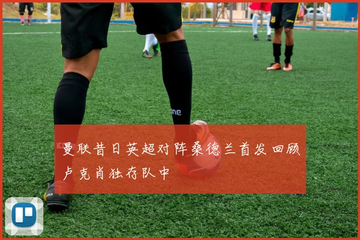 曼联昔日英超对阵桑德兰首发回顾卢克肖独存队中