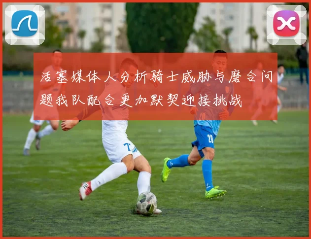 活塞媒体人分析骑士威胁与磨合问题我队配合更加默契迎接挑战