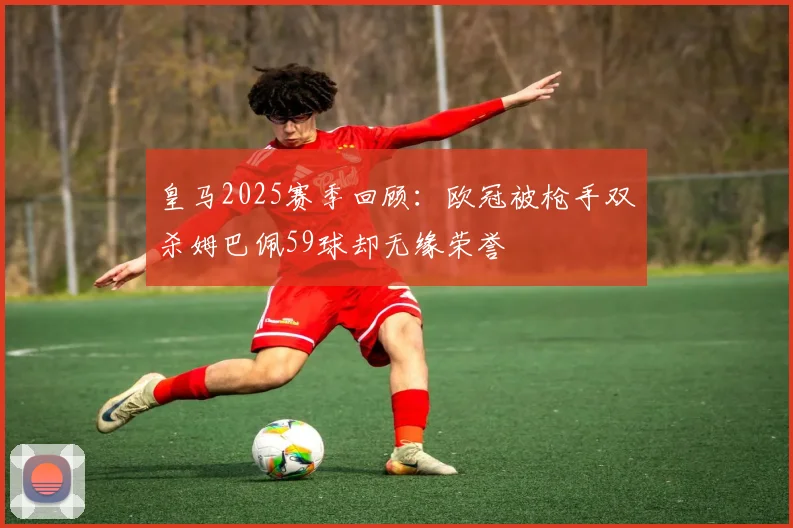 皇马2025赛季回顾：欧冠被枪手双杀姆巴佩59球却无缘荣誉