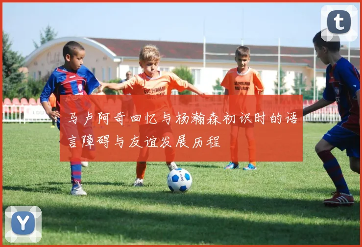 马卢阿奇回忆与杨瀚森初识时的语言障碍与友谊发展历程