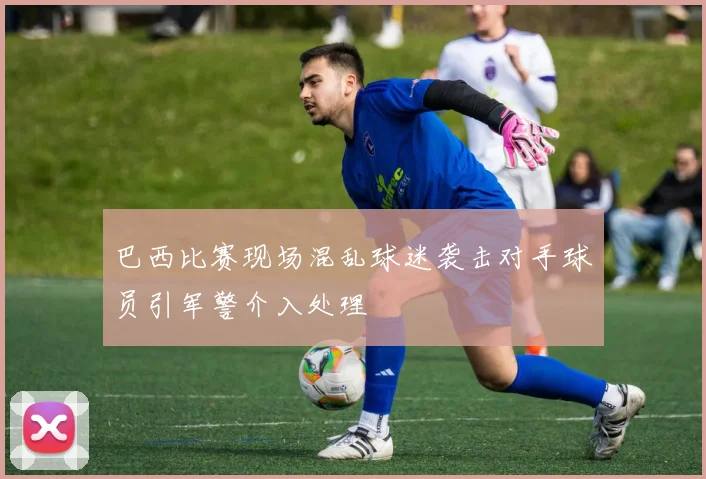 巴西比赛现场混乱球迷袭击对手球员引军警介入处理