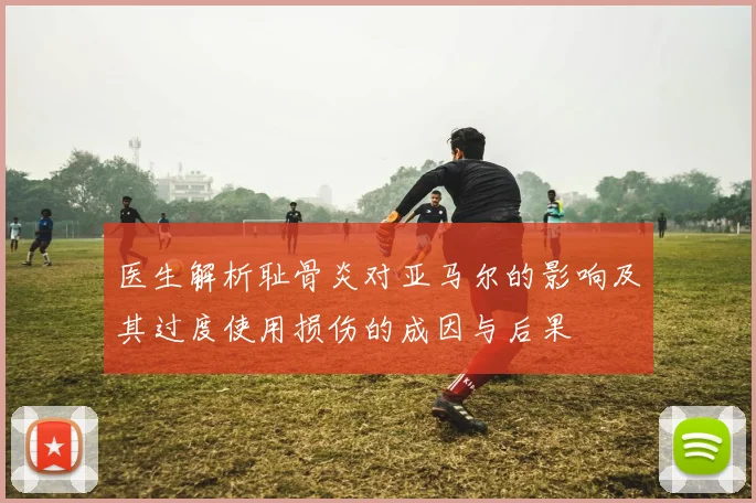 医生解析耻骨炎对亚马尔的影响及其过度使用损伤的成因与后果