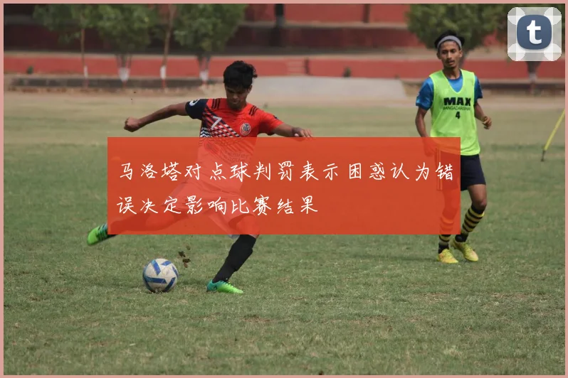 马洛塔对点球判罚表示困惑认为错误决定影响比赛结果