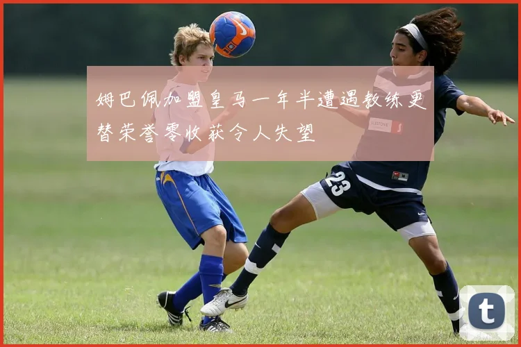 姆巴佩加盟皇马一年半遭遇教练更替荣誉零收获令人失望