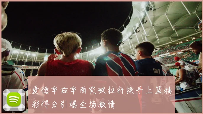 爱德华兹华丽突破拉杆换手上篮精彩得分引爆全场激情