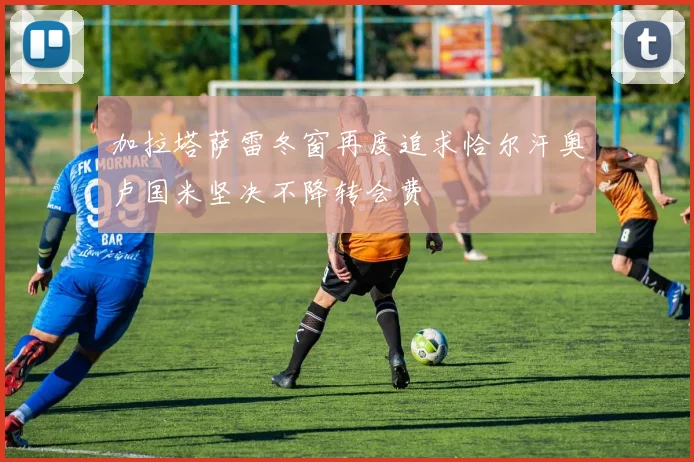 加拉塔萨雷冬窗再度追求恰尔汗奥卢国米坚决不降转会费
