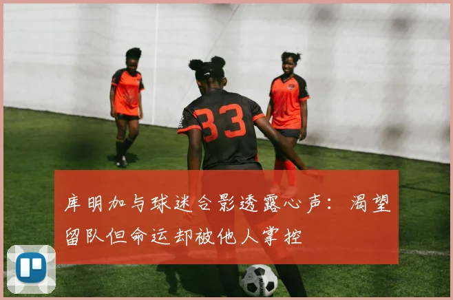 库明加与球迷合影透露心声：渴望留队但命运却被他人掌控