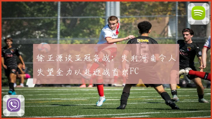 徐正源谈亚冠备战：失利河南令人失望全力以赴迎战首尔FC