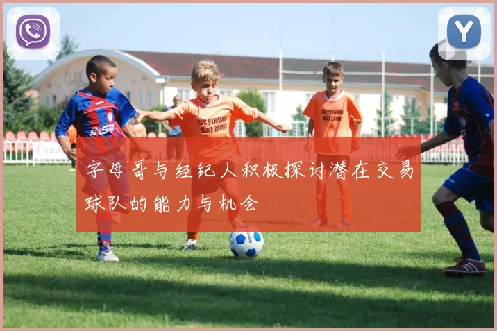 字母哥与经纪人积极探讨潜在交易球队的能力与机会