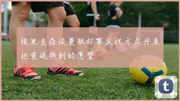 埃里克森谈曼联杯赛庆祝方式并表达重返热刺的愿望