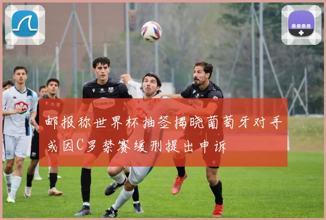 邮报称世界杯抽签揭晓葡萄牙对手或因C罗禁赛缓刑提出申诉