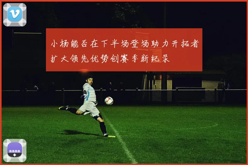 小杨能否在下半场登场助力开拓者扩大领先优势创赛季新纪录