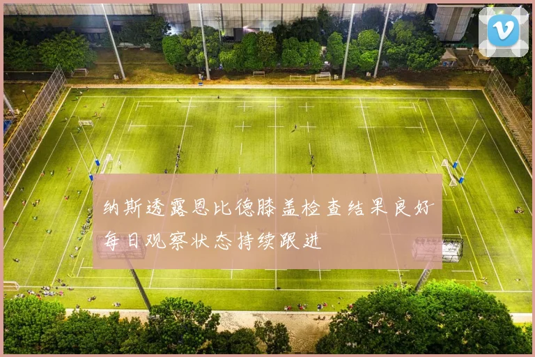 纳斯透露恩比德膝盖检查结果良好每日观察状态持续跟进