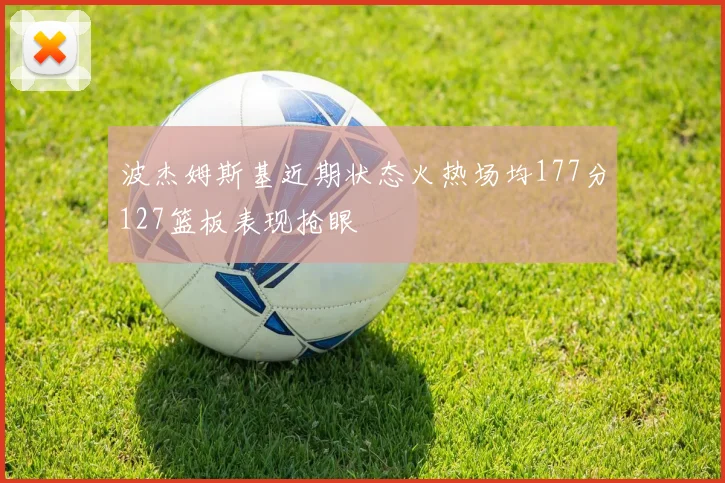 波杰姆斯基近期状态火热场均177分127篮板表现抢眼