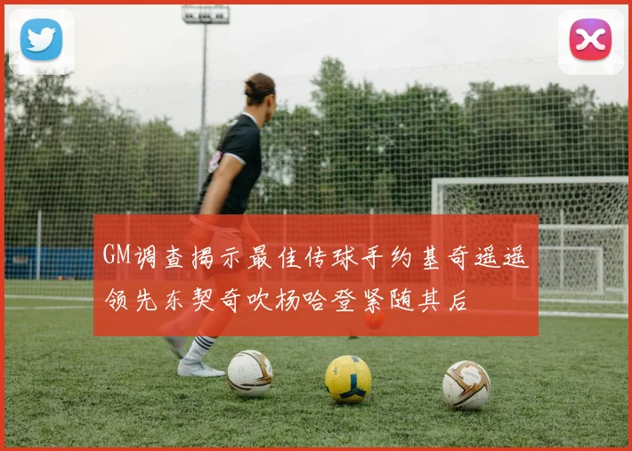 GM调查揭示最佳传球手约基奇遥遥领先东契奇吹杨哈登紧随其后