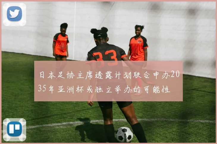 日本足协主席透露计划联合申办2035年亚洲杯或独立举办的可能性