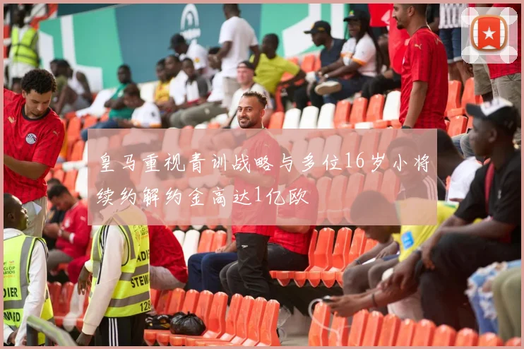 皇马重视青训战略与多位16岁小将续约解约金高达1亿欧