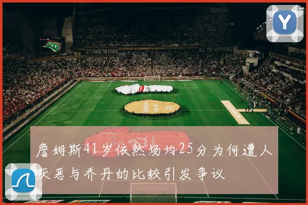詹姆斯41岁依然场均25分为何遭人厌恶与乔丹的比较引发争议