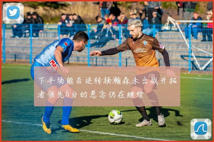 下半场能否逆转杨瀚森未出战开拓者领先6分的悬念仍在继续