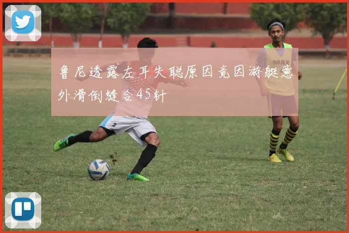 鲁尼透露左耳失聪原因竟因游艇意外滑倒缝合45针