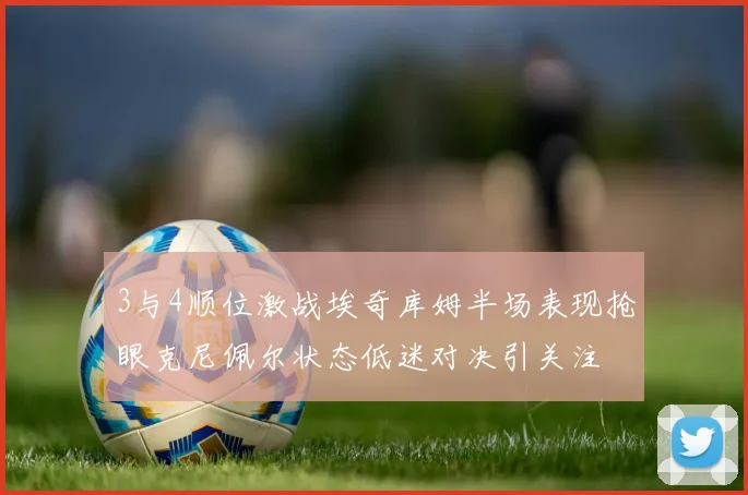 3与4顺位激战埃奇库姆半场表现抢眼克尼佩尔状态低迷对决引关注