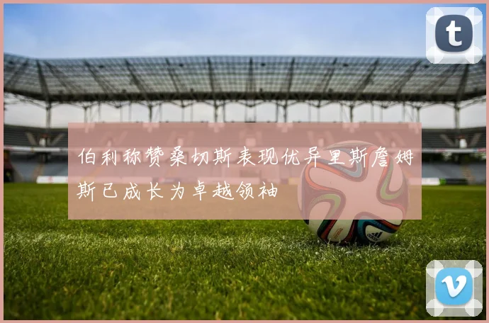 伯利称赞桑切斯表现优异里斯詹姆斯已成长为卓越领袖