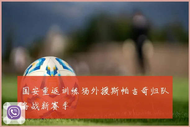 国安重返训练场外援斯帕吉奇归队备战新赛季