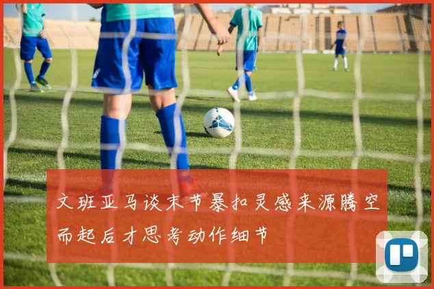 文班亚马谈末节暴扣灵感来源腾空而起后才思考动作细节