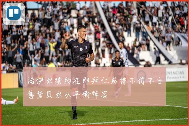 诺伊尔续约在即拜仁或将不得不出售努贝尔以平衡阵容