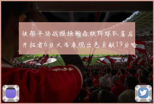 快船半场战报杨瀚森缺阵球队落后开拓者6分大洛表现出色贡献19分哈登也有14分进账