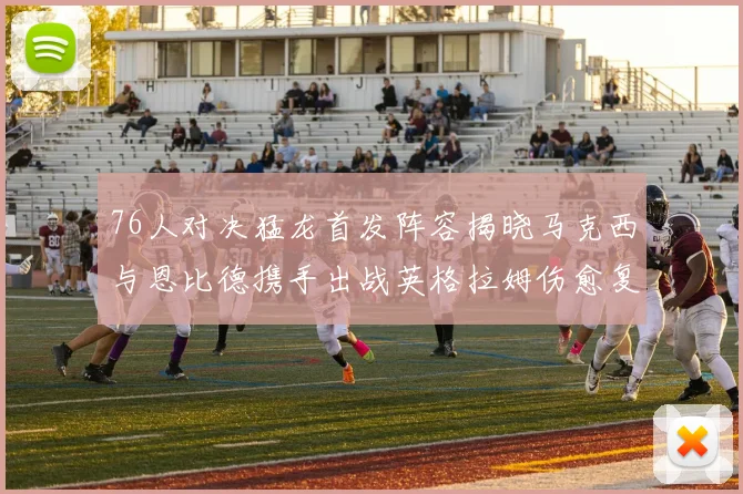 76人对决猛龙首发阵容揭晓马克西与恩比德携手出战英格拉姆伤愈复出助阵