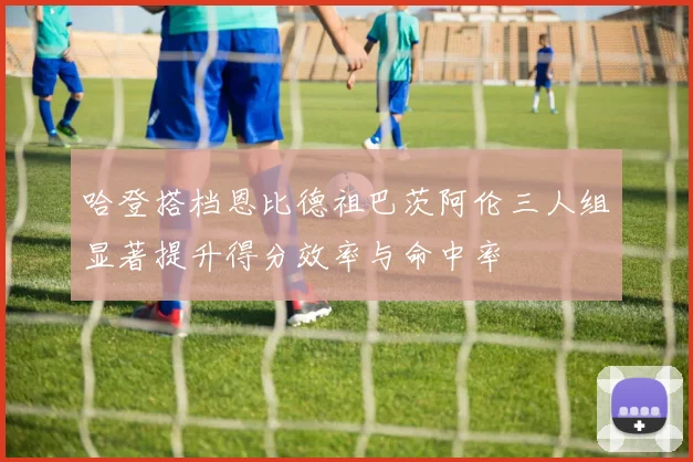 哈登搭档恩比德祖巴茨阿伦三人组显著提升得分效率与命中率