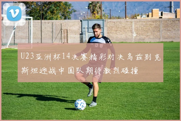 U23亚洲杯14决赛精彩对决乌兹别克斯坦迎战中国队期待激烈碰撞