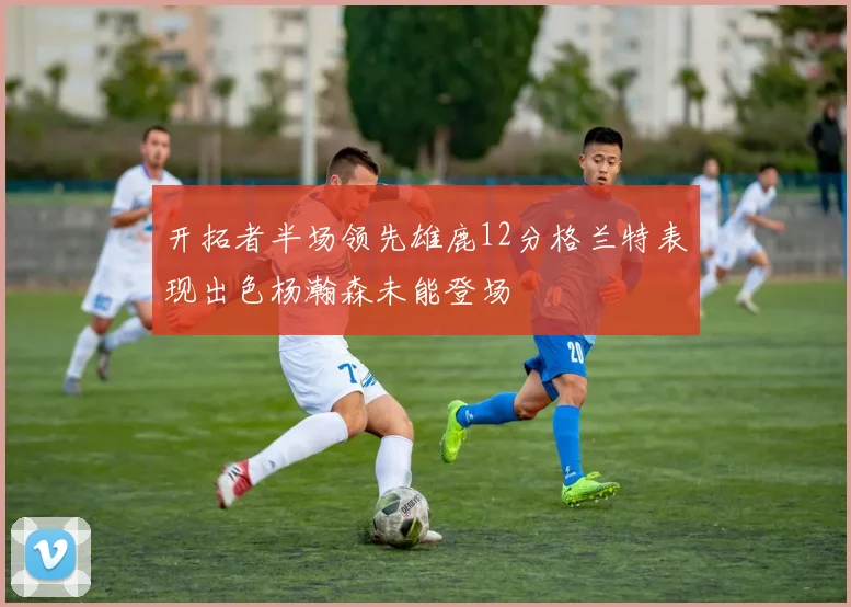 开拓者半场领先雄鹿12分格兰特表现出色杨瀚森未能登场