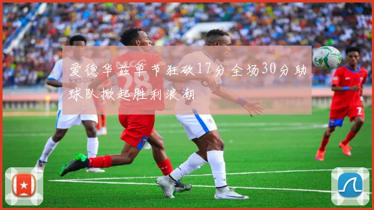 爱德华兹单节狂砍17分全场30分助球队掀起胜利浪潮