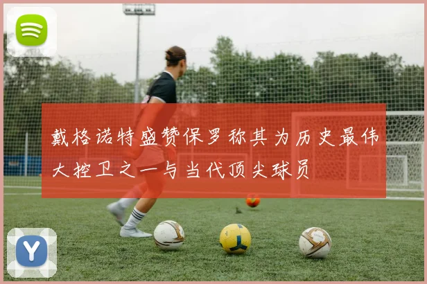 戴格诺特盛赞保罗称其为历史最伟大控卫之一与当代顶尖球员