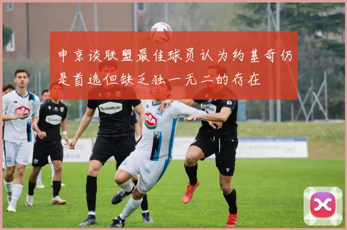 申京谈联盟最佳球员认为约基奇仍是首选但缺乏独一无二的存在