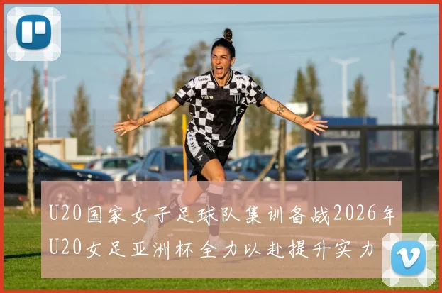 U20国家女子足球队集训备战2026年U20女足亚洲杯全力以赴提升实力