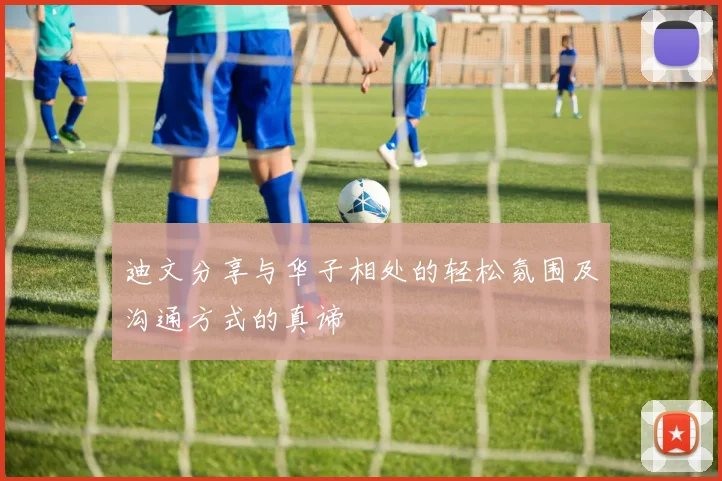 迪文分享与华子相处的轻松氛围及沟通方式的真谛