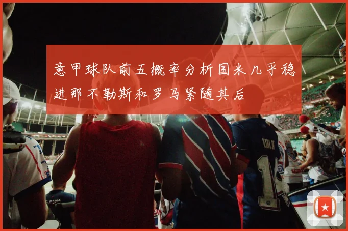 意甲球队前五概率分析国米几乎稳进那不勒斯和罗马紧随其后