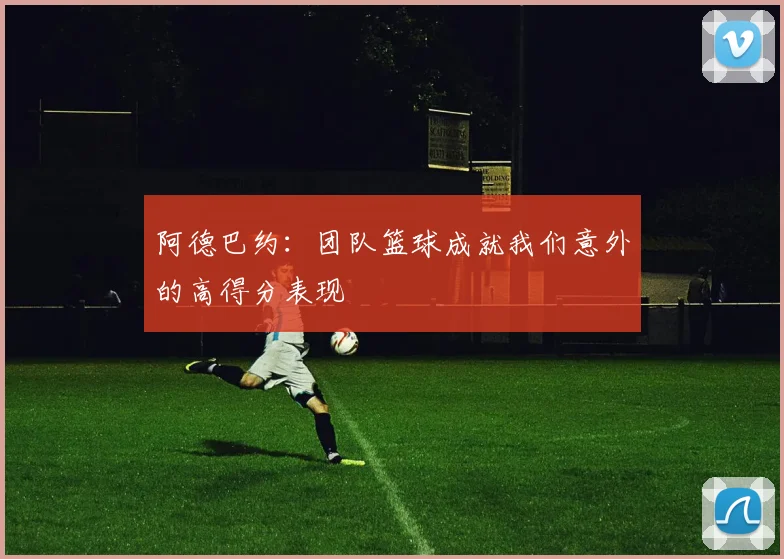 阿德巴约：团队篮球成就我们意外的高得分表现