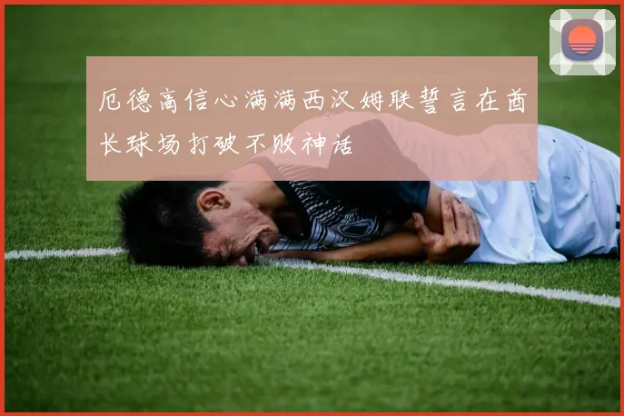 厄德高信心满满西汉姆联誓言在酋长球场打破不败神话