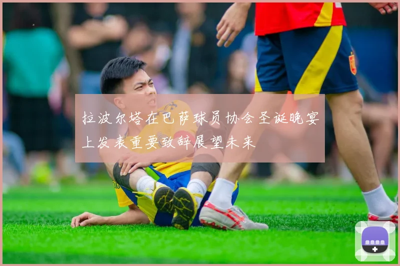 拉波尔塔在巴萨球员协会圣诞晚宴上发表重要致辞展望未来