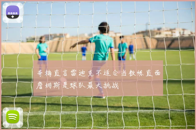 夸梅直言雷迪克不适合当教练直面詹姆斯是球队最大挑战