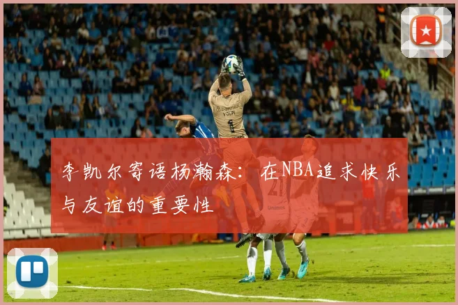 李凯尔寄语杨瀚森：在NBA追求快乐与友谊的重要性